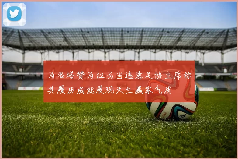 马洛塔赞马拉戈当选意足协主席称其履历成就展现天生赢家气质