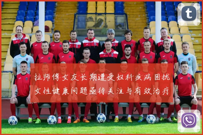 拉师傅女友长期遭受妇科疾病困扰女性健康问题亟待关注与有效治疗方案