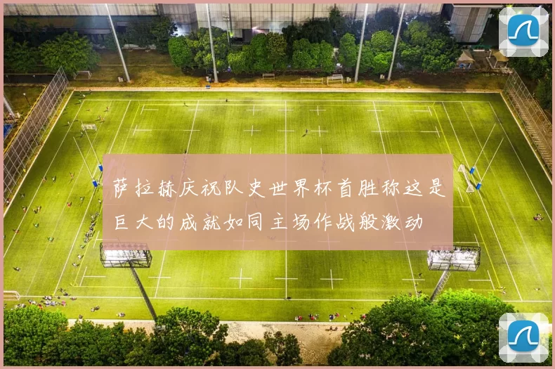 萨拉赫庆祝队史世界杯首胜称这是巨大的成就如同主场作战般激动