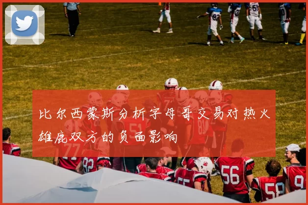 比尔西蒙斯分析字母哥交易对热火雄鹿双方的负面影响