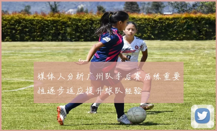 媒体人分析广州队季后赛历练重要性逐步适应提升球队经验