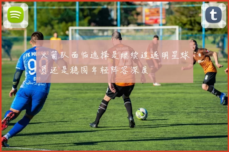 火箭队面临选择是继续追逐明星球员还是稳固年轻阵容深度