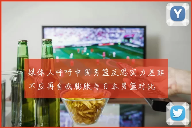 媒体人呼吁中国男篮反思实力差距不应再自我膨胀与日本男篮对比