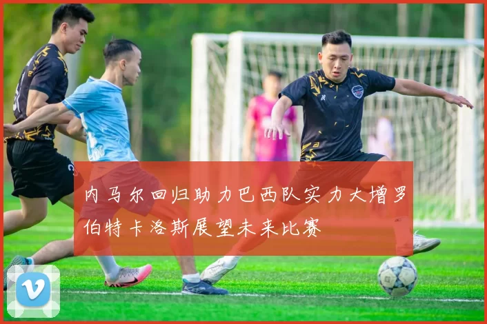 内马尔回归助力巴西队实力大增罗伯特卡洛斯展望未来比赛