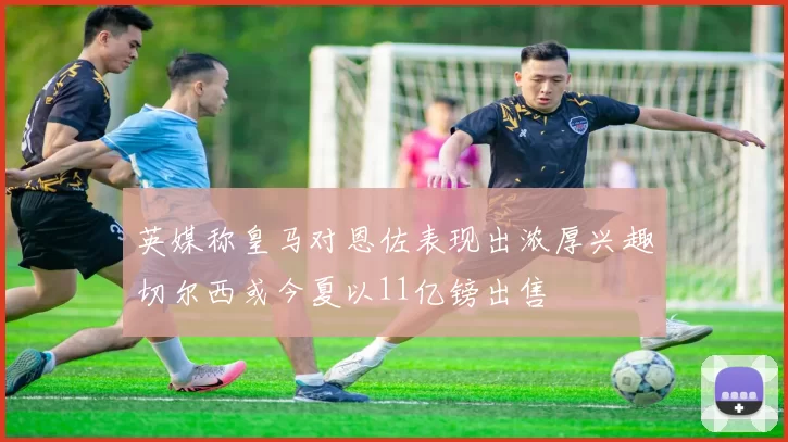 英媒称皇马对恩佐表现出浓厚兴趣切尔西或今夏以11亿镑出售