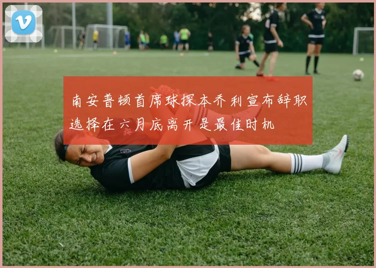 南安普顿首席球探本乔利宣布辞职选择在六月底离开是最佳时机
