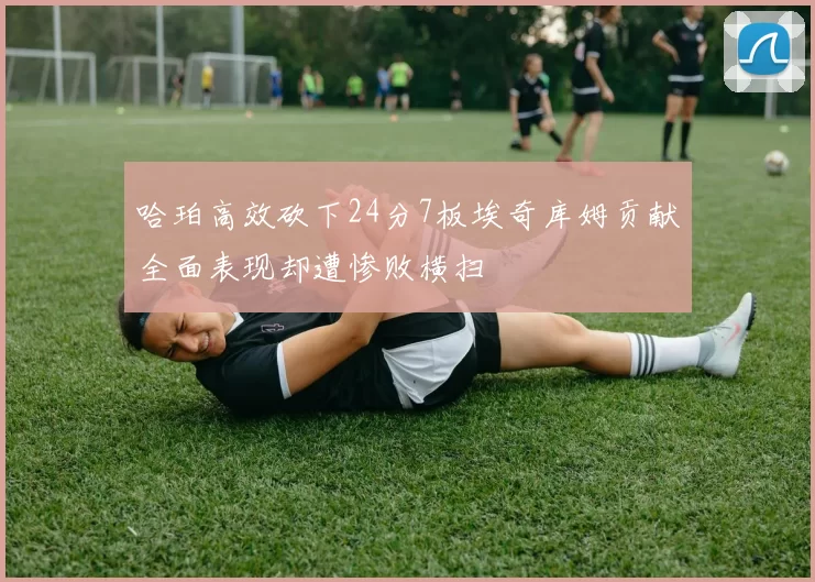 哈珀高效砍下24分7板埃奇库姆贡献全面表现却遭惨败横扫
