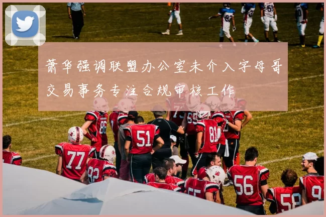 萧华强调联盟办公室未介入字母哥交易事务专注合规审核工作