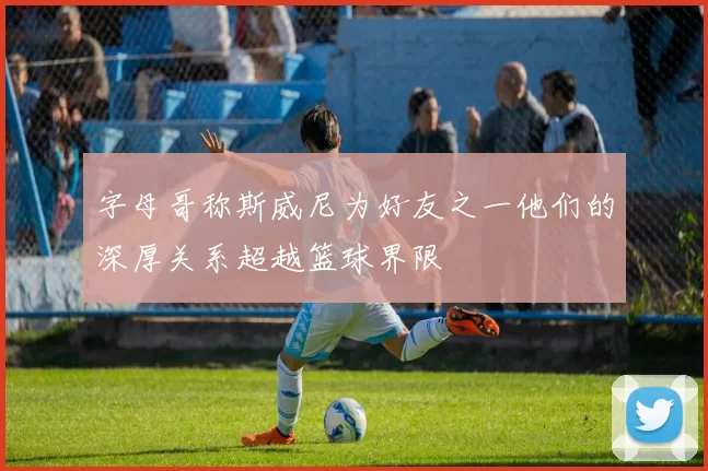 字母哥称斯威尼为好友之一他们的深厚关系超越篮球界限