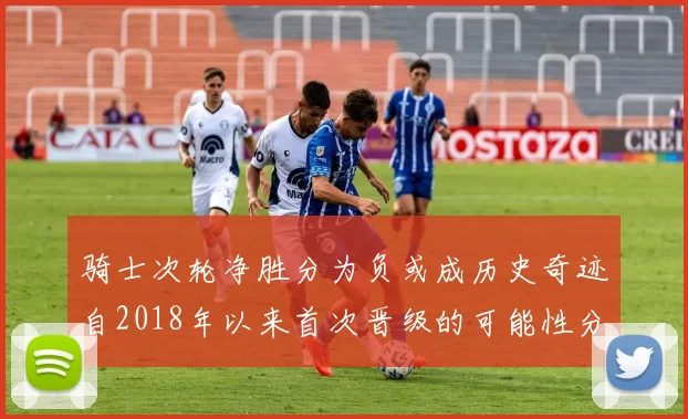 骑士次轮净胜分为负或成历史奇迹自2018年以来首次晋级的可能性分析